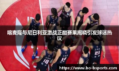 喀麦隆与尼日利亚激战正酣赛果揭晓引发球迷热议